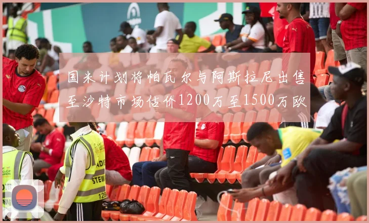 国米计划将帕瓦尔与阿斯拉尼出售至沙特市场估价1200万至1500万欧元