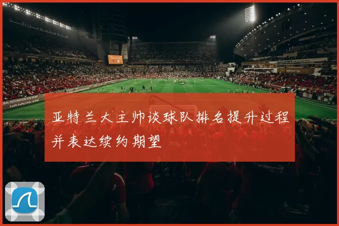 亚特兰大主帅谈球队排名提升过程并表达续约期望