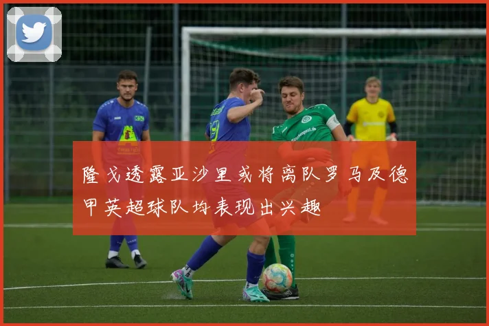 隆戈透露亚沙里或将离队罗马及德甲英超球队均表现出兴趣