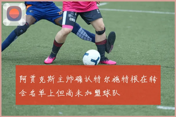 阿贾克斯主帅确认特尔施特根在转会名单上但尚未加盟球队