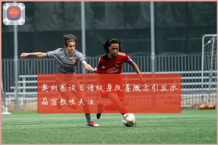 奥利塞谈日语纹身改善概念引发水晶宫教练关注