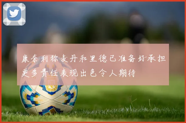 康奈利称麦丹和里德已准备好承担更多责任表现出色令人期待