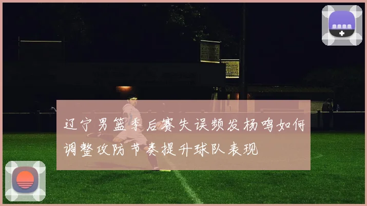 辽宁男篮季后赛失误频发杨鸣如何调整攻防节奏提升球队表现