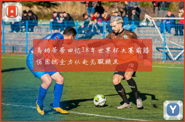 乌姆蒂蒂回忆18年世界杯决赛前膝伤困扰全力以赴无暇顾及