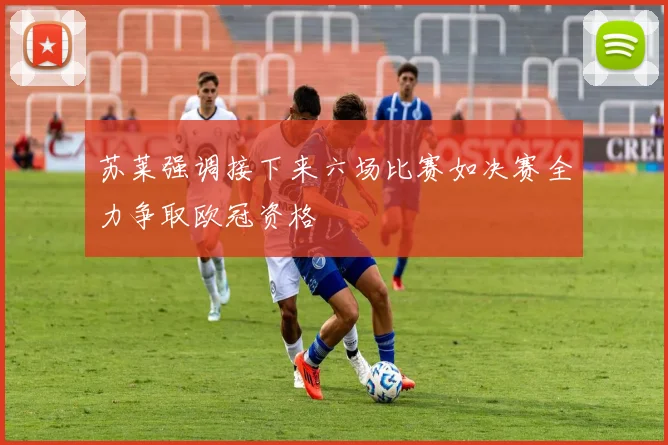 苏莱强调接下来六场比赛如决赛全力争取欧冠资格