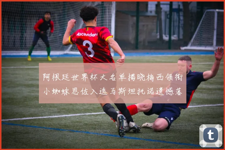 阿根廷世界杯大名单揭晓梅西领衔小蜘蛛恩佐入选马斯坦托诺遗憾落选