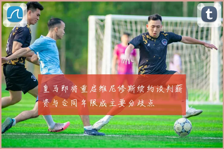 皇马即将重启维尼修斯续约谈判薪资与合同年限成主要分歧点