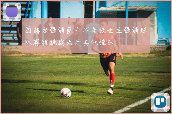 图赫尔强调萨卡不是救世主强调球队赛程挑战大于其他强队