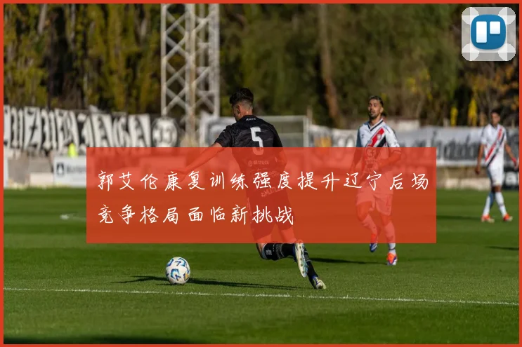 郭艾伦康复训练强度提升辽宁后场竞争格局面临新挑战