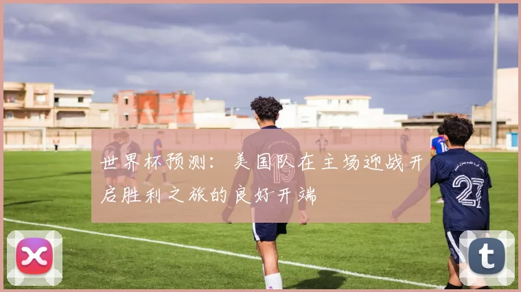 世界杯预测：美国队在主场迎战开启胜利之旅的良好开端
