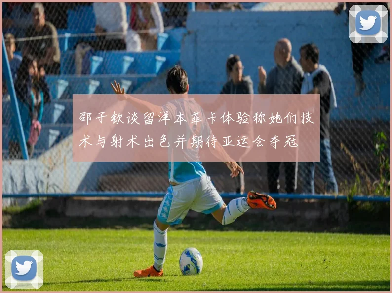 邵子钦谈留洋本菲卡体验称她们技术与射术出色并期待亚运会夺冠