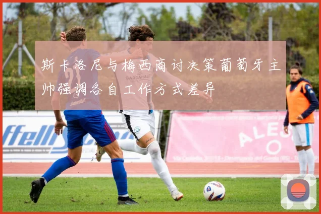 斯卡洛尼与梅西商讨决策葡萄牙主帅强调各自工作方式差异