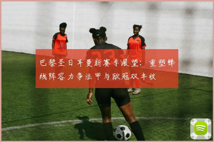 巴黎圣日耳曼新赛季展望：重塑锋线阵容力争法甲与欧冠双丰收