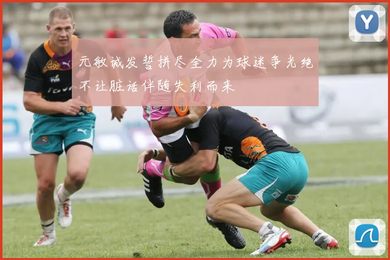元敏诚发誓拼尽全力为球迷争光绝不让脏话伴随失利而来
