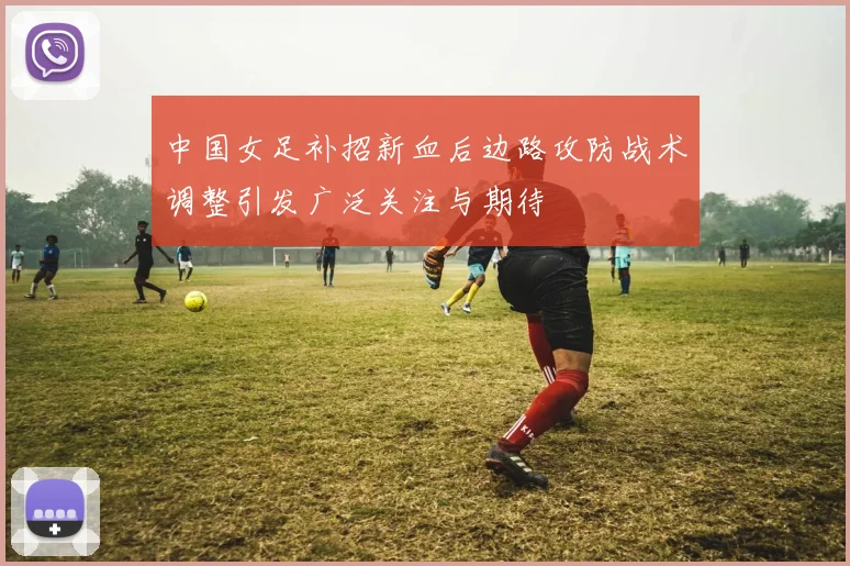 中国女足补招新血后边路攻防战术调整引发广泛关注与期待