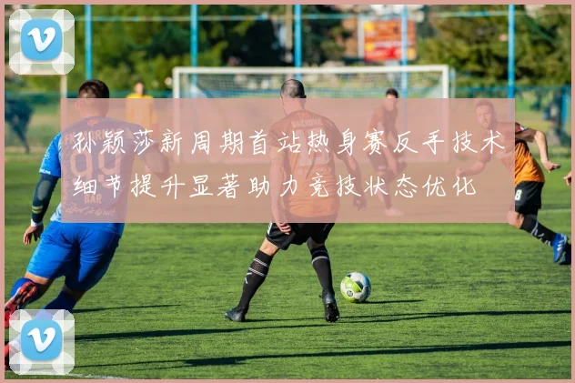 孙颖莎新周期首站热身赛反手技术细节提升显著助力竞技状态优化