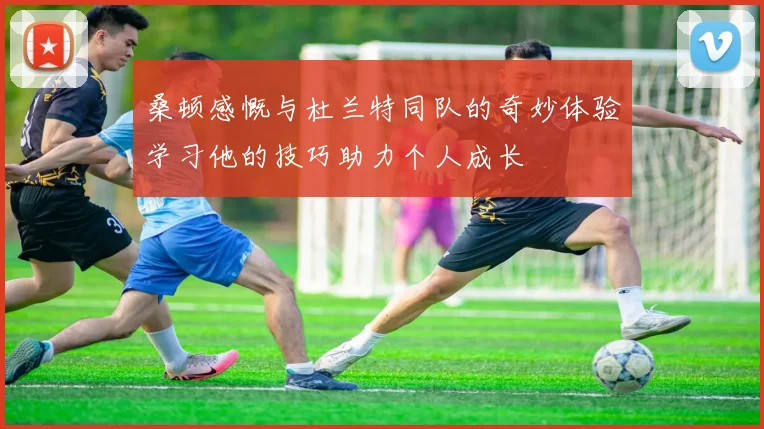 桑顿感慨与杜兰特同队的奇妙体验学习他的技巧助力个人成长