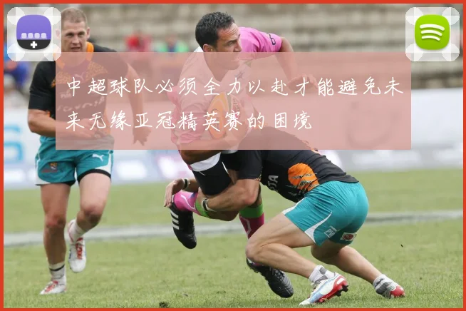 中超球队必须全力以赴才能避免未来无缘亚冠精英赛的困境