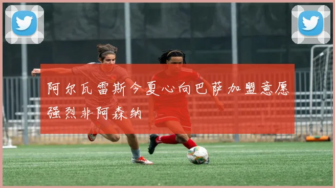 阿尔瓦雷斯今夏心向巴萨加盟意愿强烈非阿森纳