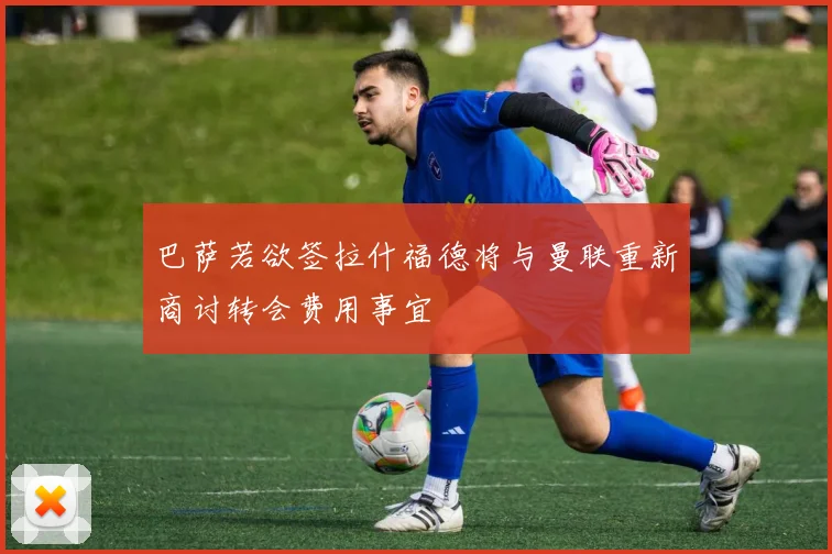 巴萨若欲签拉什福德将与曼联重新商讨转会费用事宜