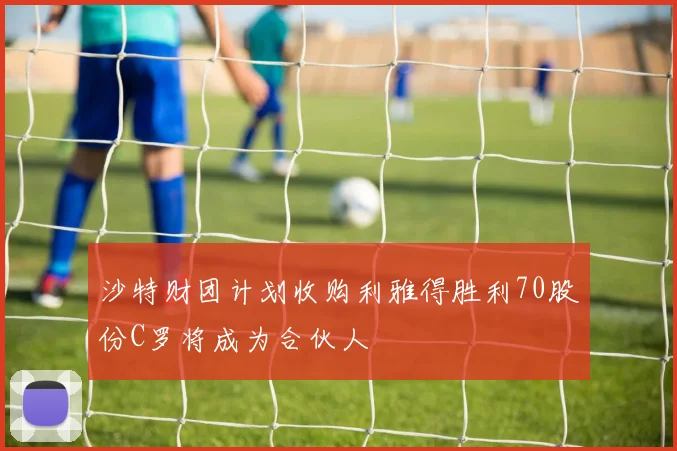沙特财团计划收购利雅得胜利70股份C罗将成为合伙人