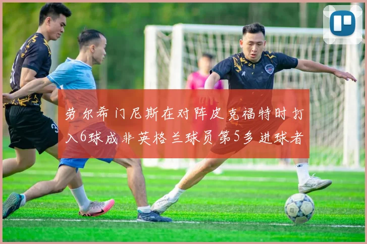 劳尔希门尼斯在对阵皮克福特时打入6球成非英格兰球员第5多进球者