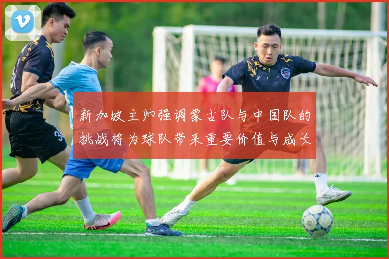 新加坡主帅强调蒙古队与中国队的挑战将为球队带来重要价值与成长机会