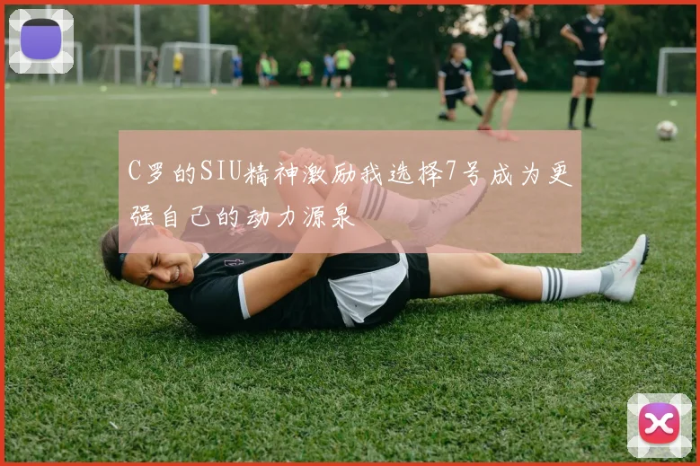 C罗的SIU精神激励我选择7号成为更强自己的动力源泉