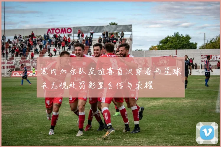 塞内加尔队友谊赛首次穿着两星球衣无视处罚彰显自信与荣耀