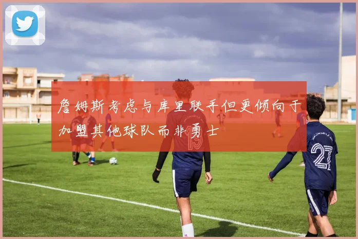 詹姆斯考虑与库里联手但更倾向于加盟其他球队而非勇士